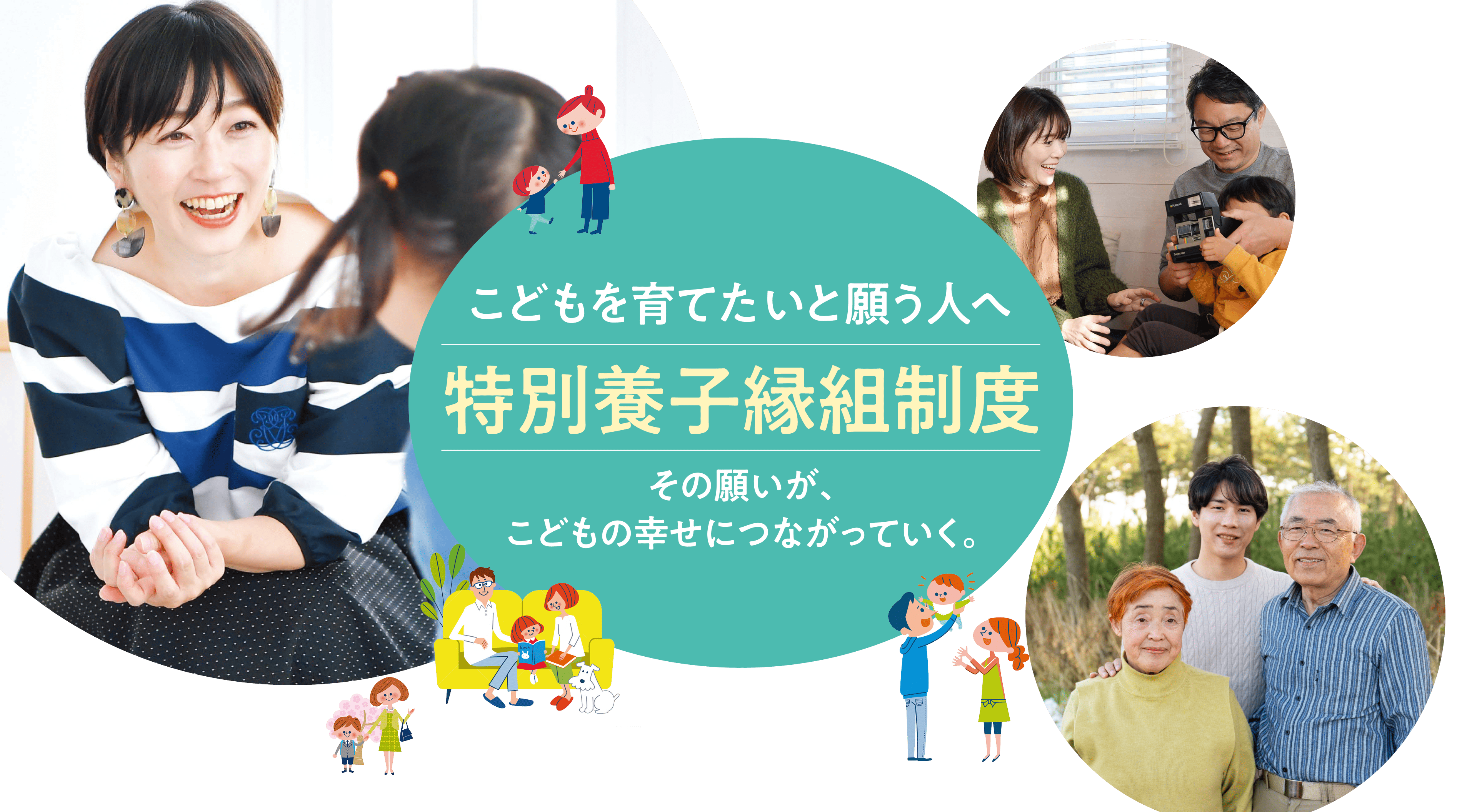 こどもを育てたいと願う人へ 特別養子縁組制度 こどもを育てたい。その想いがその想いが、こどもの幸せにつながっていく。