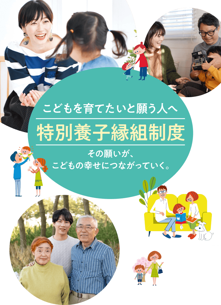 こどもを育てたいと願う人へ 特別養子縁組制度 こどもを育てたい。その想いがその想いが、こどもの幸せにつながっていく。